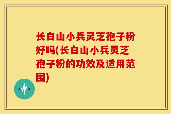 长白山小兵灵芝孢子粉好吗(长白山小兵灵芝孢子粉的功效及适用范围)