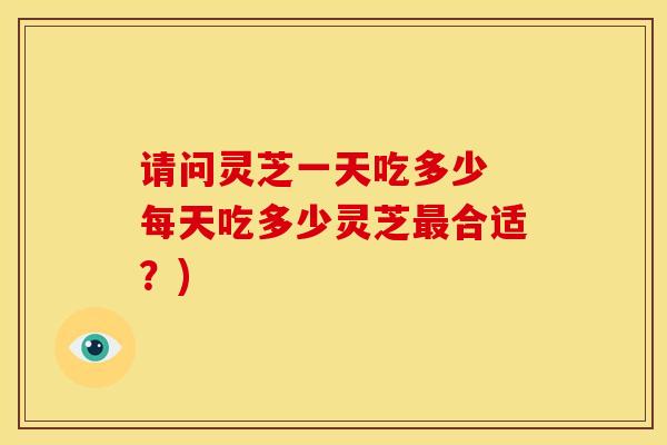 请问灵芝一天吃多少 每天吃多少灵芝最合适?)