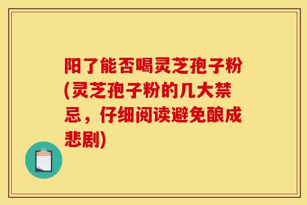 阳了能否喝灵芝孢子粉(灵芝孢子粉的几大禁忌,仔细阅读避免酿成悲剧)