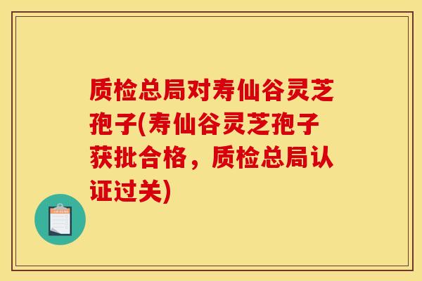 质检总局对寿仙谷灵芝孢子(寿仙谷灵芝孢子获批合格,质检总局认证过关)