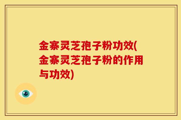 金寨灵芝孢子粉功效(金寨灵芝孢子粉的作用与功效)