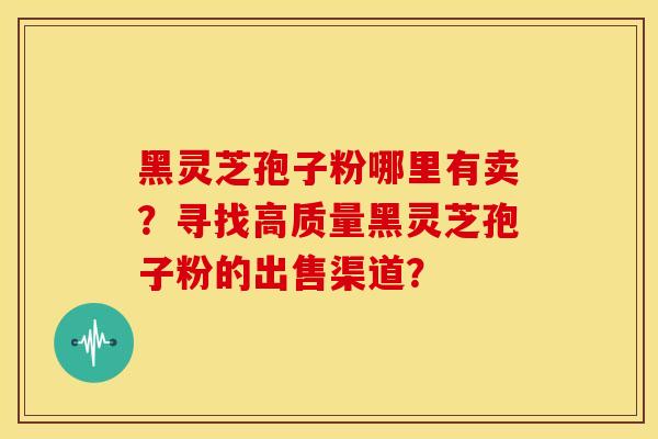 黑灵芝孢子粉哪里有卖?寻找高质量黑灵芝孢子粉的出售渠道?
