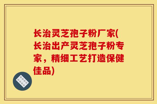 长治灵芝孢子粉厂家(长治出产灵芝孢子粉专家,精细工艺打造保健佳品)