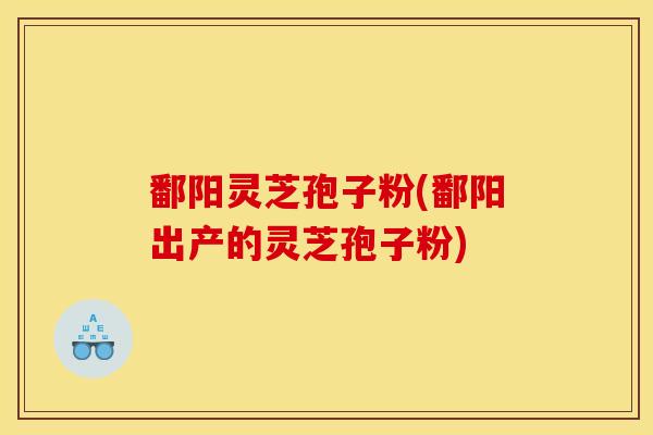 鄱阳灵芝孢子粉(鄱阳出产的灵芝孢子粉)
