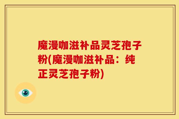 魔漫咖滋补品灵芝孢子粉(魔漫咖滋补品：纯正灵芝孢子粉)