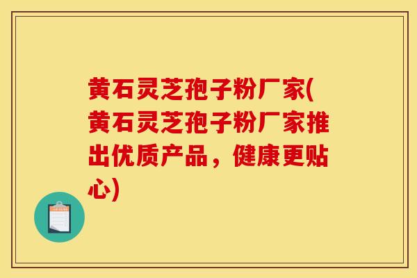 黄石灵芝孢子粉厂家(黄石灵芝孢子粉厂家推出优质产品，健康更贴心)