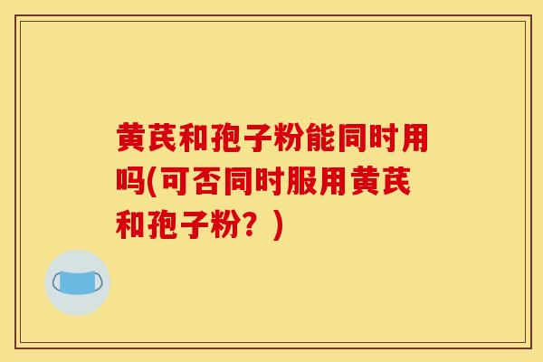 黄芪和孢子粉能同时用吗(可否同时服用黄芪和孢子粉？)