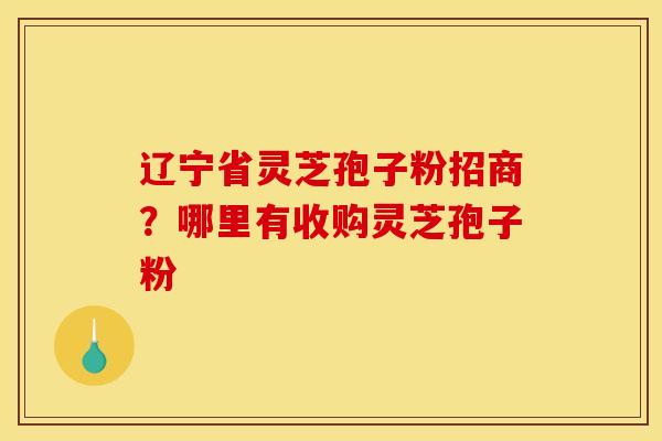 辽宁省灵芝孢子粉招商?哪里有收购灵芝孢子粉