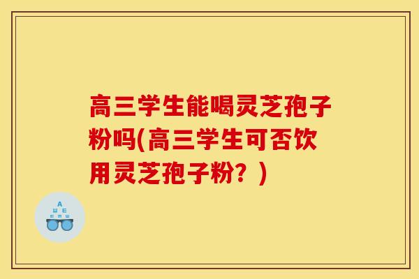 高三学生能喝灵芝孢子粉吗(高三学生可否饮用灵芝孢子粉?)