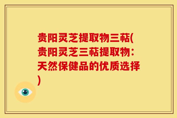 贵阳灵芝提取物三萜(贵阳灵芝三萜提取物:天然保健品的优质选择)