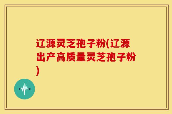 辽源灵芝孢子粉(辽源出产高质量灵芝孢子粉)