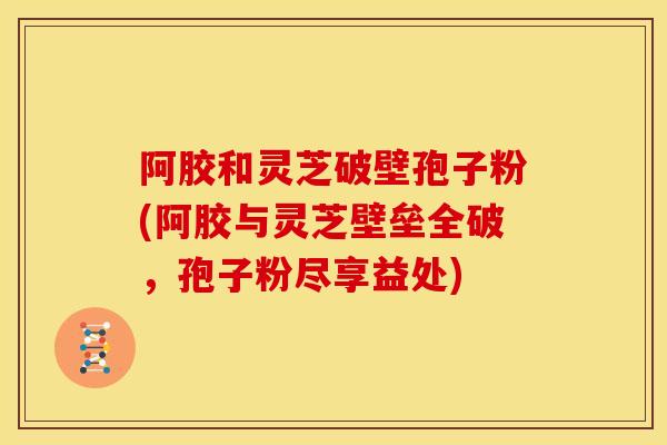 阿胶和灵芝破壁孢子粉(阿胶与灵芝壁垒全破,孢子粉尽享益处)