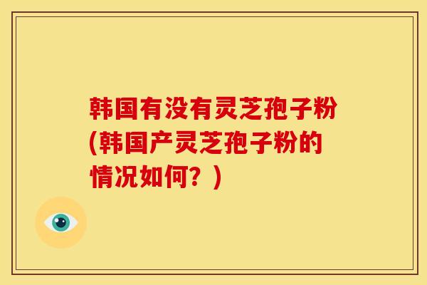 韩国有没有灵芝孢子粉(韩国产灵芝孢子粉的情况如何？)