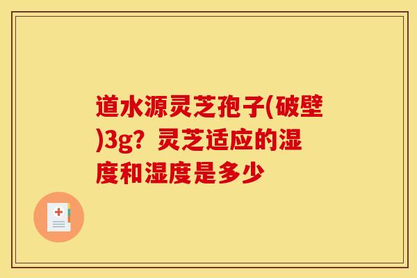 道水源灵芝孢子(破壁)3g?灵芝适应的湿度和湿度是多少