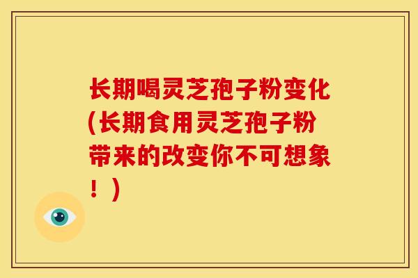 长期喝灵芝孢子粉变化(长期食用灵芝孢子粉带来的改变你不可想象!)