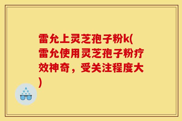 雷允上灵芝孢子粉k(雷允使用灵芝孢子粉疗效神奇，受关注程度大)