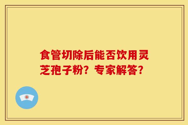 食管切除后能否饮用灵芝孢子粉?专家解答?
