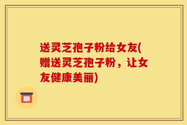 送灵芝孢子粉给女友(赠送灵芝孢子粉,让女友健康美丽)