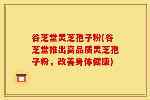 谷芝堂灵芝孢子粉(谷芝堂推出高品质灵芝孢子粉,改善身体健康)