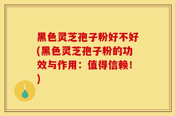 黑色灵芝孢子粉好不好(黑色灵芝孢子粉的功效与作用:值得信赖!)