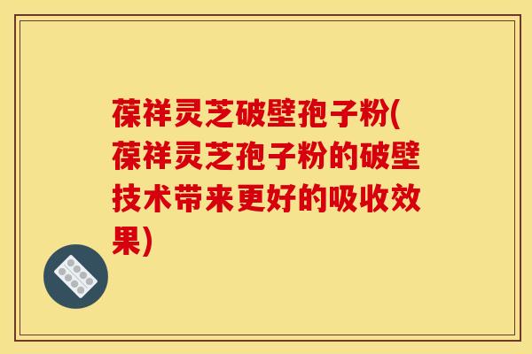 葆祥灵芝破壁孢子粉(葆祥灵芝孢子粉的破壁技术带来更好的吸收效果)