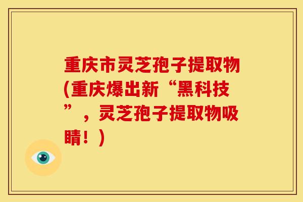 重庆市灵芝孢子提取物(重庆爆出新“黑科技”，灵芝孢子提取物吸睛！)