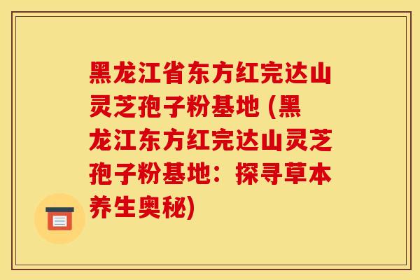 黑龙江省东方红完达山灵芝孢子粉基地 (黑龙江东方红完达山灵芝孢子粉基地：探寻草本养生奥秘)