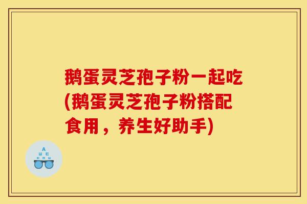 鹅蛋灵芝孢子粉一起吃(鹅蛋灵芝孢子粉搭配食用,养生好助手)