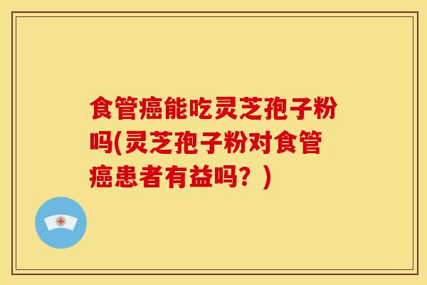 食管癌能吃灵芝孢子粉吗(灵芝孢子粉对食管癌患者有益吗？)