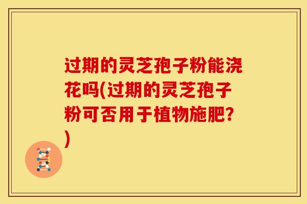 过期的灵芝孢子粉能浇花吗(过期的灵芝孢子粉可否用于植物施肥?)