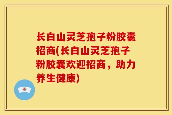 长白山灵芝孢子粉胶囊招商(长白山灵芝孢子粉胶囊欢迎招商,助力养生健康)