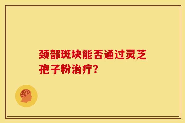 颈部斑块能否通过灵芝孢子粉治疗?
