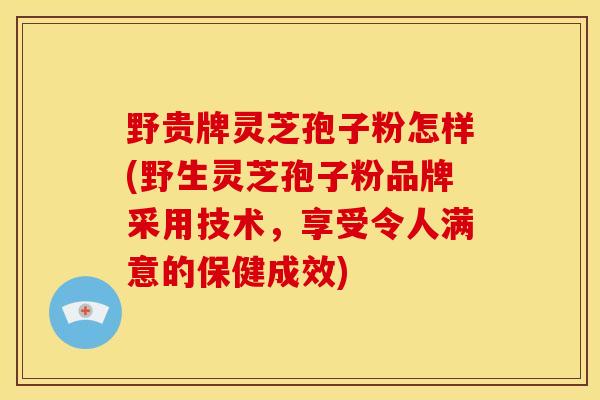 野贵牌灵芝孢子粉怎样(野生灵芝孢子粉品牌采用技术，享受令人满意的保健成效)
