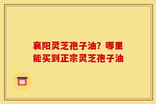 襄阳灵芝孢子油?哪里能买到正宗灵芝孢子油