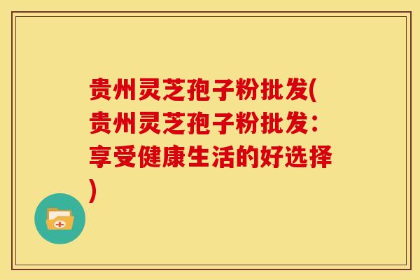 贵州灵芝孢子粉批发(贵州灵芝孢子粉批发:享受健康生活的好选择)
