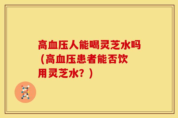 高血压人能喝灵芝水吗 (高血压患者能否饮用灵芝水？)
