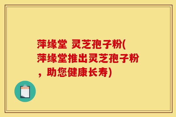 萍缘堂 灵芝孢子粉(萍缘堂推出灵芝孢子粉,助您健康长寿)