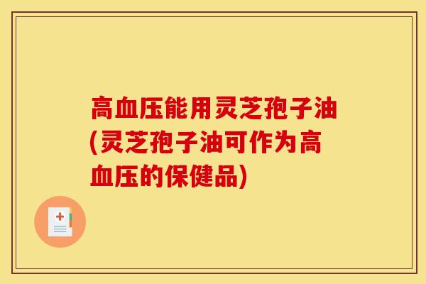 高血压能用灵芝孢子油(灵芝孢子油可作为高血压的保健品)