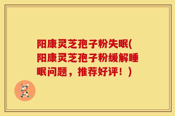 阳康灵芝孢子粉失眠(阳康灵芝孢子粉缓解睡眠问题，推荐好评！)