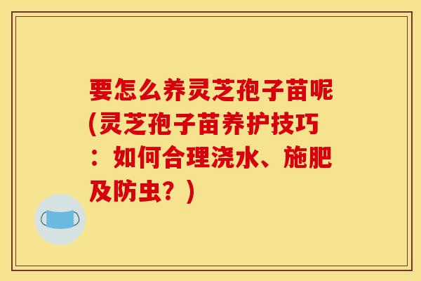 要怎么养灵芝孢子苗呢(灵芝孢子苗养护技巧：如何合理浇水、施肥及防虫？)