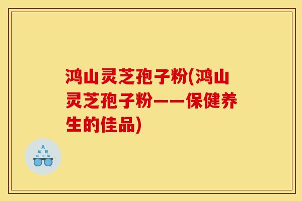 鸿山灵芝孢子粉(鸿山灵芝孢子粉——保健养生的佳品)