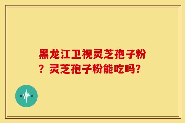 黑龙江卫视灵芝孢子粉?灵芝孢子粉能吃吗?