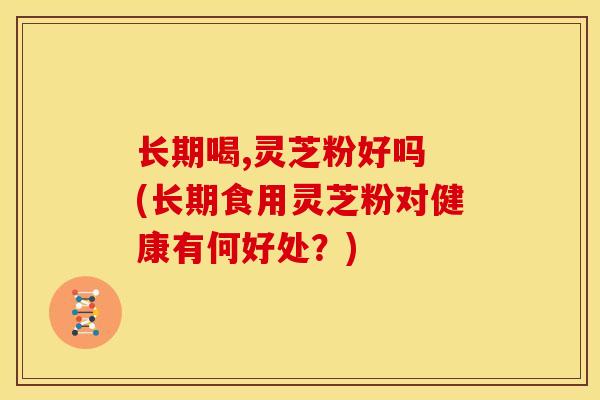 长期喝,灵芝粉好吗 (长期食用灵芝粉对健康有何好处？)