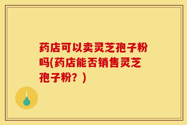 药店可以卖灵芝孢子粉吗(药店能否销售灵芝孢子粉?)