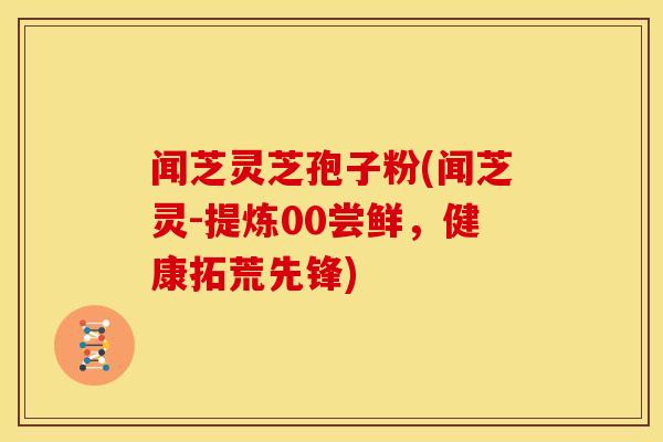 闻芝灵芝孢子粉(闻芝灵-提炼00尝鲜，健康拓荒先锋)