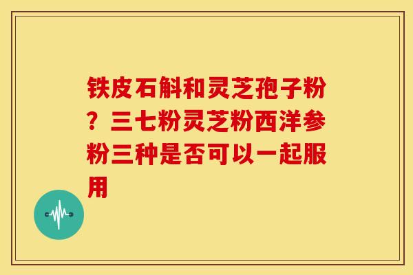 铁皮石斛和灵芝孢子粉？三七粉灵芝粉西洋参粉三种是否可以一起服用