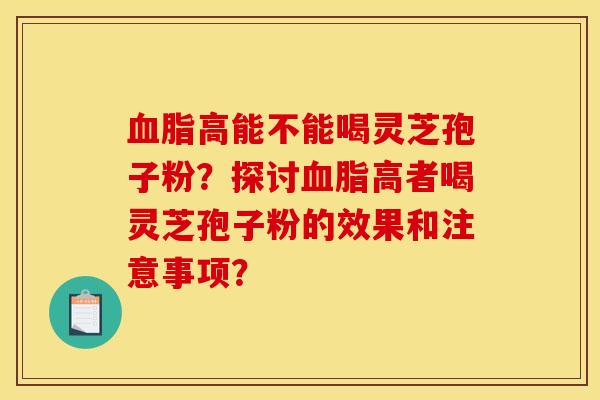 血脂高能不能喝灵芝孢子粉?探讨血脂高者喝灵芝孢子粉的效果和注意事项?