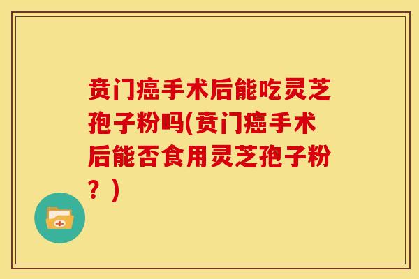 贲门癌手术后能吃灵芝孢子粉吗(贲门癌手术后能否食用灵芝孢子粉?)