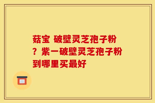 菇宝 破壁灵芝孢子粉？紫一破壁灵芝孢子粉到哪里买最好