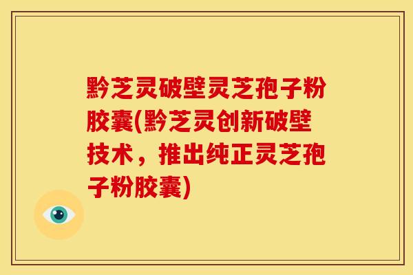 黔芝灵破壁灵芝孢子粉胶囊(黔芝灵创新破壁技术,推出纯正灵芝孢子粉胶囊)